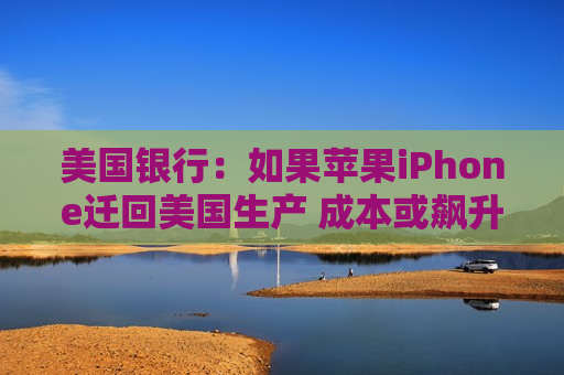 美国银行：如果苹果iPhone迁回美国生产 成本或飙升逾90%