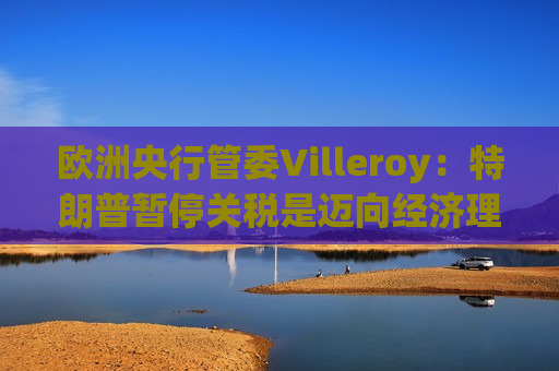 欧洲央行管委Villeroy：特朗普暂停关税是迈向经济理性的一步