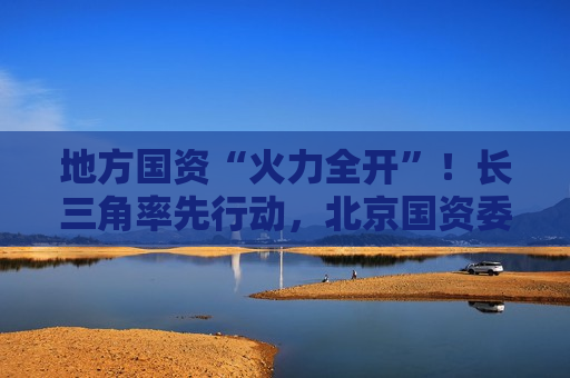 地方国资“火力全开”！长三角率先行动，北京国资委发声，山东、四川出台稳市组合拳