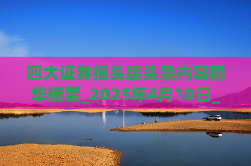 四大证券报头版头条内容精华摘要_2025年4月10日_财经新闻