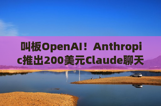 叫板OpenAI！Anthropic推出200美元Claude聊天机器人订阅套餐