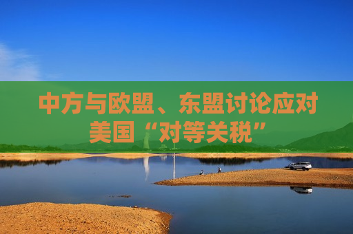 中方与欧盟、东盟讨论应对美国“对等关税”