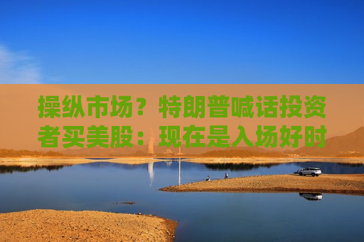 操纵市场？特朗普喊话投资者买美股：现在是入场好时机！