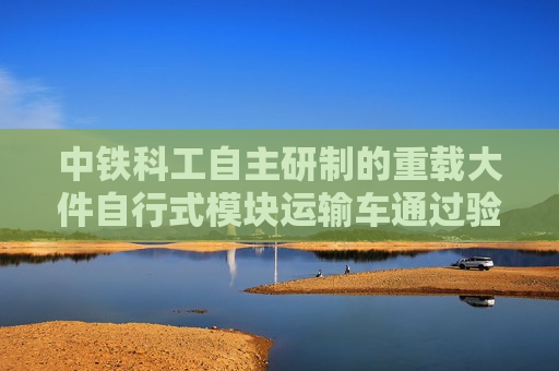 中铁科工自主研制的重载大件自行式模块运输车通过验收