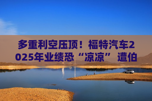 多重利空压顶！福特汽车2025年业绩恐“凉凉” 遭伯恩斯坦降级
