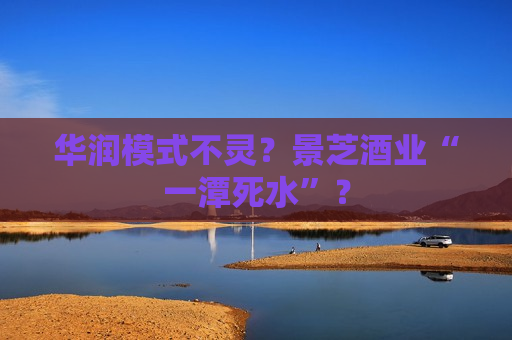 华润模式不灵？景芝酒业“一潭死水”？