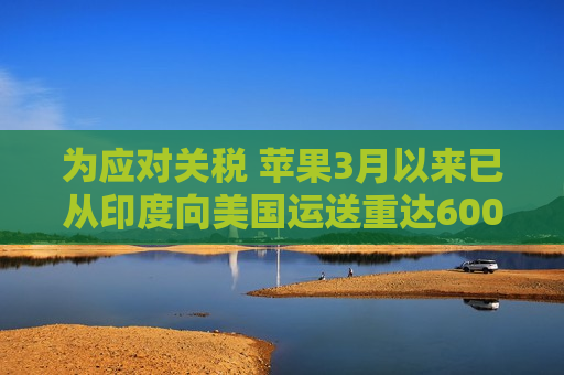 为应对关税 苹果3月以来已从印度向美国运送重达600吨的iPhone