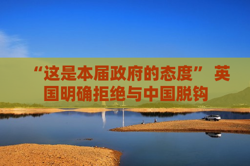 “这是本届 *** 的态度” 英国明确拒绝与中国脱钩  第1张