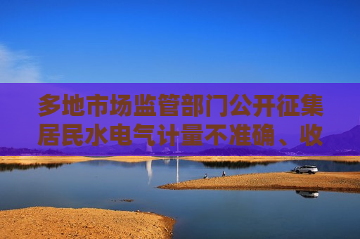 多地市场监管部门公开征集居民水电气计量不准确、收费不规范问题线索