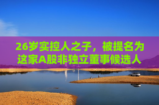 26岁实控人之子，被提名为这家A股非独立董事候选人！  第1张