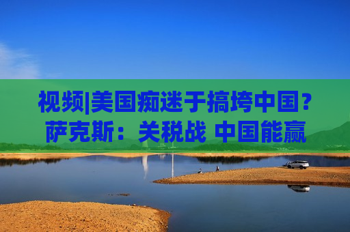 视频|美国痴迷于搞垮中国？萨克斯：关税战 中国能赢