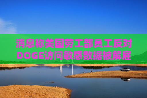 消息称美国劳工部员工反对DOGE访问敏感数据被解雇