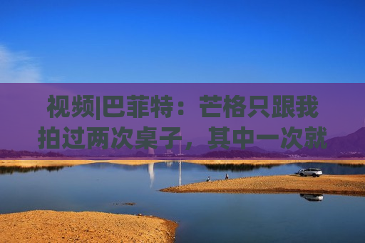 视频|巴菲特：芒格只跟我拍过两次桌子，其中一次就是因为比亚迪