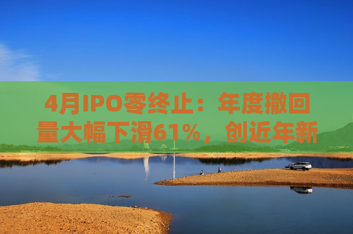 4月IPO零终止：年度撤回量大幅下滑61%，创近年新低  第1张