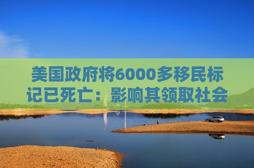 美国 *** 将6000多移民标记已死亡：影响其领取社会福利和拥有合法工作的权利