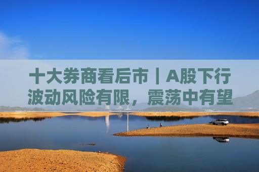 十大券商看后市｜A股下行波动风险有限，震荡中有望逐步抬升  第1张