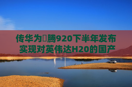 传华为昇腾920下半年发布 实现对英伟达H20的国产替代