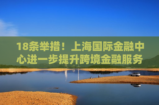 18条举措！上海国际金融中心进一步提升跨境金融服务便利化