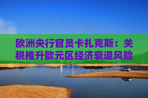 欧洲央行官员卡扎克斯：关税推升欧元区经济衰退风险