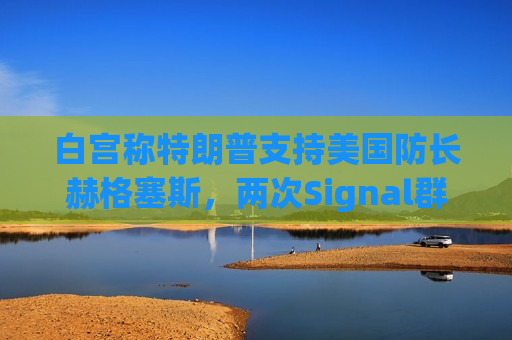 白宫称特朗普支持美国防长赫格塞斯，两次Signal群聊均未透露机密信息