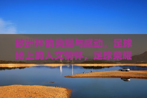 欧洲杯的荣耀与感动，足球场上的人文情怀，足球荣耀与人文情怀的交织，欧洲杯荣耀背后的感动，足球场上的人文情怀