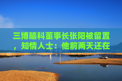 三博脑科董事长张阳被留置，知情人士：他前两天还在接受央媒采访