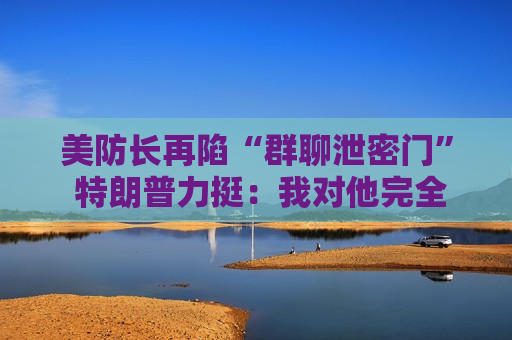 美防长再陷“群聊泄密门” 特朗普力挺：我对他完全有信心！