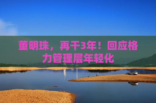 董明珠，再干3年！回应格力管理层年轻化