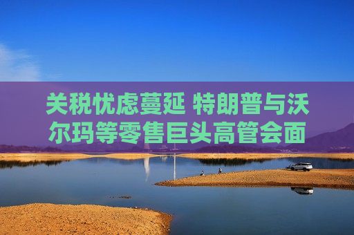 关税忧虑蔓延 特朗普与沃尔玛等零售巨头高管会面