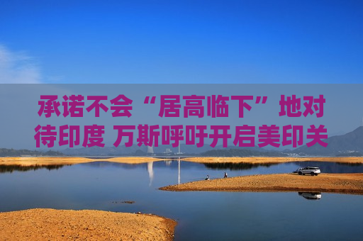 承诺不会“居高临下”地对待印度 万斯呼吁开启美印关系新时代