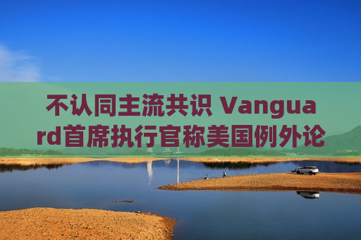 不认同主流共识 Vanguard首席执行官称美国例外论“绝对”尚未见顶