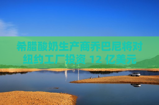 希腊酸奶生产商乔巴尼将对纽约工厂投资 12 亿美元