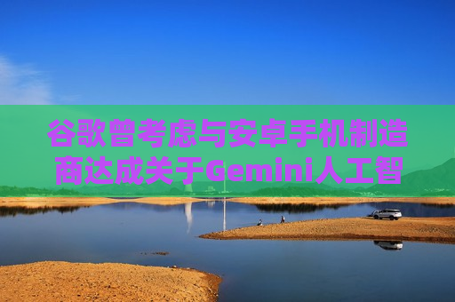 谷歌曾考虑与安卓手机制造商达成关于Gemini人工智能的独家合作协议