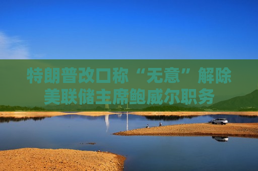 特朗普改口称“无意”解除美联储主席鲍威尔职务