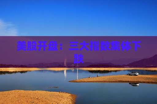 美股开盘：三大指数集体下跌