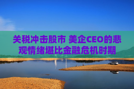关税冲击股市 美企CEO的悲观情绪堪比金融危机时期