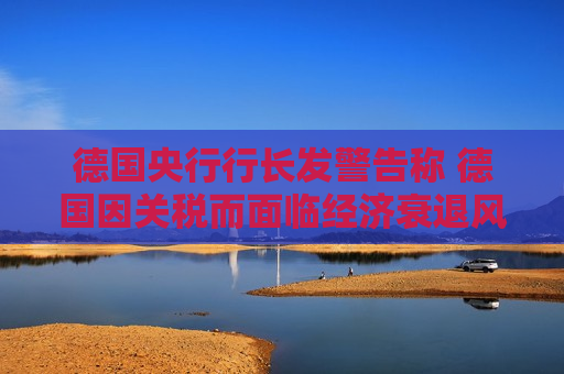 德国央行行长发警告称 德国因关税而面临经济衰退风险
