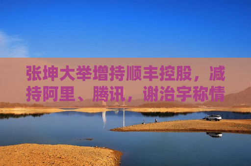 张坤大举增持顺丰控股，减持阿里、腾讯，谢治宇称情绪消费将是今年重要机会