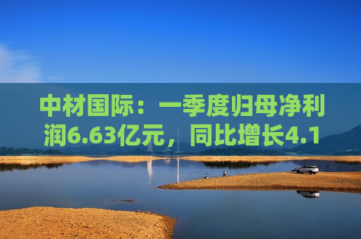 中材国际：一季度归母净利润6.63亿元，同比增长4.19%