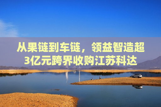 从果链到车链，领益智造超3亿元跨界收购江苏科达
