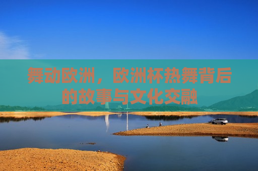 舞动欧洲，欧洲杯热舞背后的故事与文化交融
