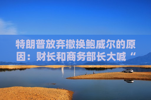 特朗普放弃撤换鲍威尔的原因：财长和商务部长大喊“刀下留人”！