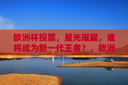 欧洲杯投票，星光璀璨，谁将成为新一代王者？，欧洲杯投票盛宴，谁将崭露头角，成为新一代王者？，欧洲杯投票盛宴，谁将成为新一代王者？