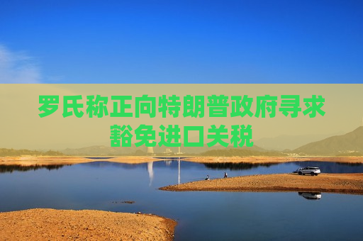 罗氏称正向特朗普 *** 寻求豁免进口关税