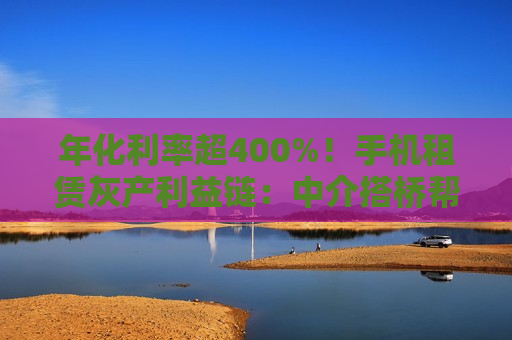 年化利率超400%！手机租赁灰产利益链：中介搭桥帮套现，深藏高利贷陷阱