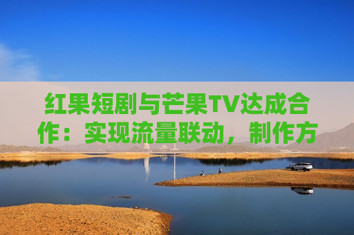 红果短剧与芒果TV达成合作：实现流量联动， *** 方可共享双平台分账