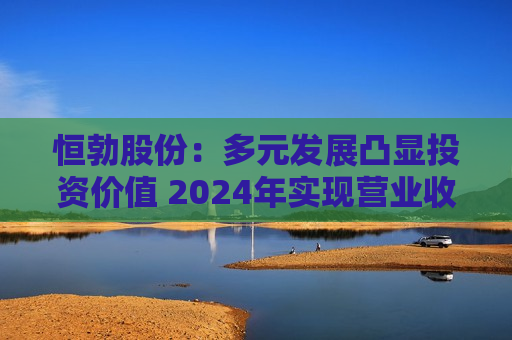 恒勃股份：多元发展凸显投资价值 2024年实现营业收入8.65亿元，同比增长10.15%