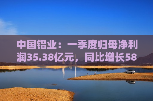 中国铝业：一季度归母净利润35.38亿元，同比增长58.78%