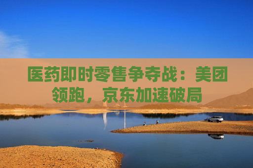 医药即时零售争夺战：美团领跑，京东加速破局