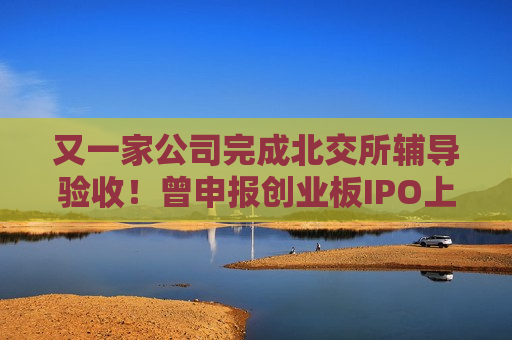 又一家公司完成北交所辅导验收！曾申报创业板IPO上市